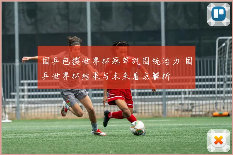 国乒包揽世界杯冠军巩固统治力 国乒世界杯结果与未来看点解析