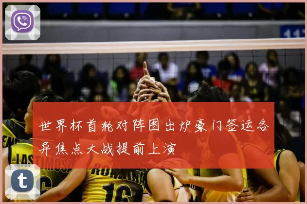 世界杯首轮对阵图出炉豪门签运各异焦点大战提前上演