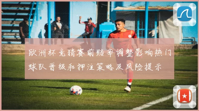 欧洲杯竞猜赛前赔率调整影响热门球队晋级和押注策略及风险提示
