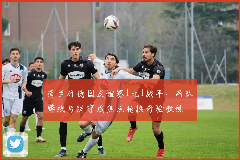 荷兰对德国友谊赛1比1战平，两队锋线与防守成焦点轮换考验教练