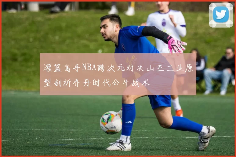 灌篮高手NBA跨次元对决山王工业原型剖析乔丹时代公牛战术