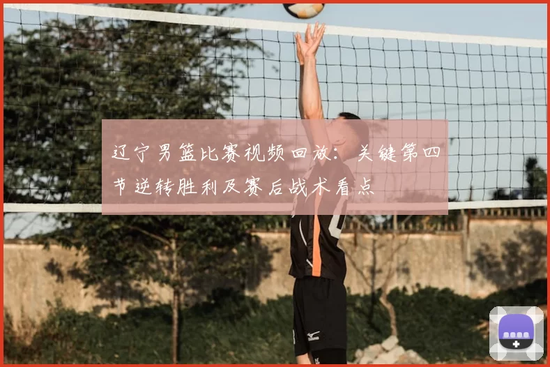 辽宁男篮比赛视频回放：关键第四节逆转胜利及赛后战术看点