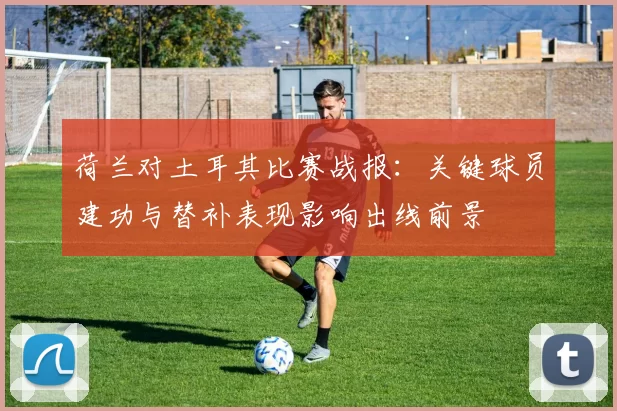 荷兰对土耳其比赛战报：关键球员建功与替补表现影响出线前景