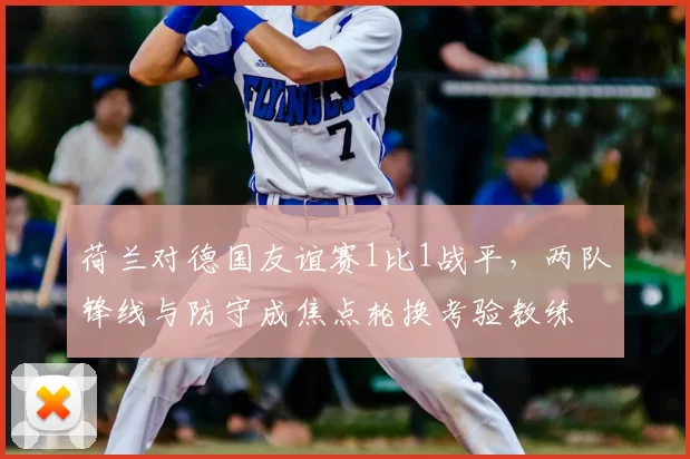 荷兰对德国友谊赛1比1战平，两队锋线与防守成焦点轮换考验教练