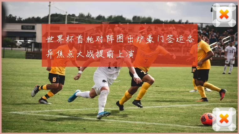 世界杯首轮对阵图出炉豪门签运各异焦点大战提前上演