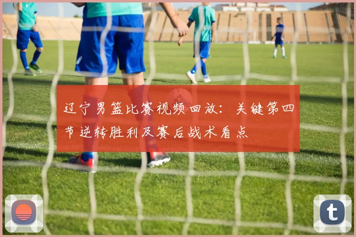 辽宁男篮比赛视频回放：关键第四节逆转胜利及赛后战术看点