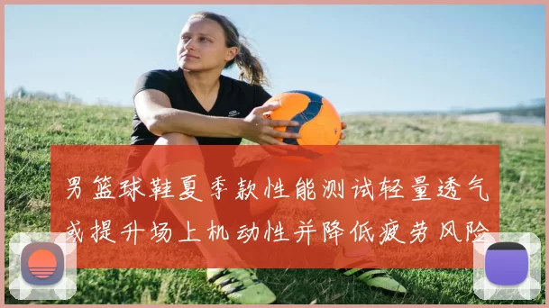 男篮球鞋夏季款性能测试轻量透气或提升场上机动性并降低疲劳风险