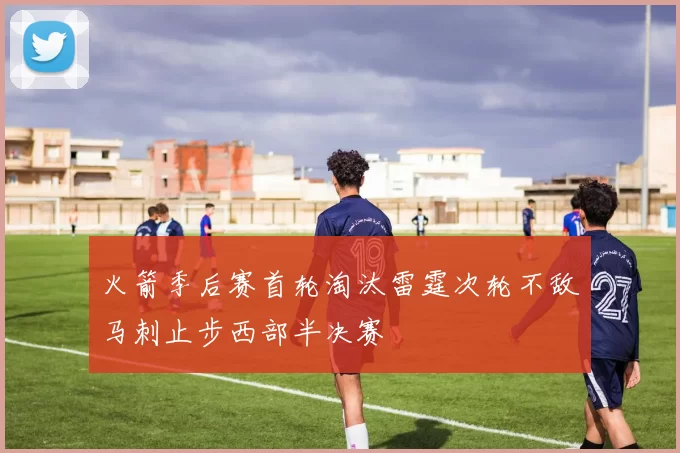 火箭季后赛首轮淘汰雷霆次轮不敌马刺止步西部半决赛