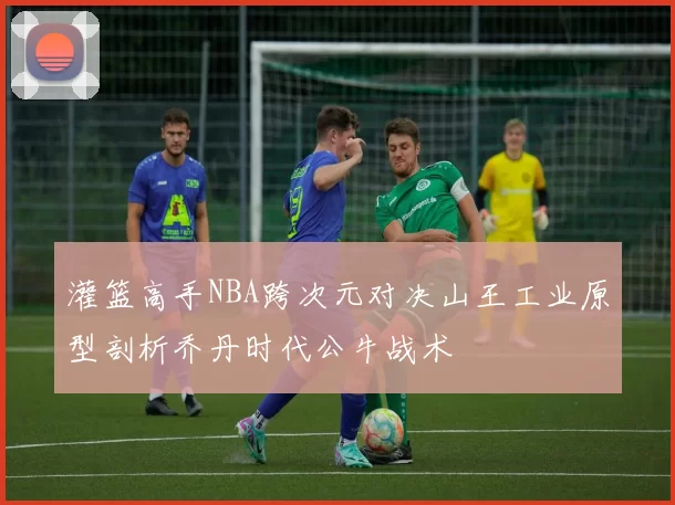灌篮高手NBA跨次元对决山王工业原型剖析乔丹时代公牛战术