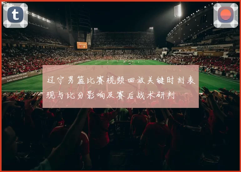 辽宁男篮比赛视频回放关键时刻表现与比分影响及赛后战术研判