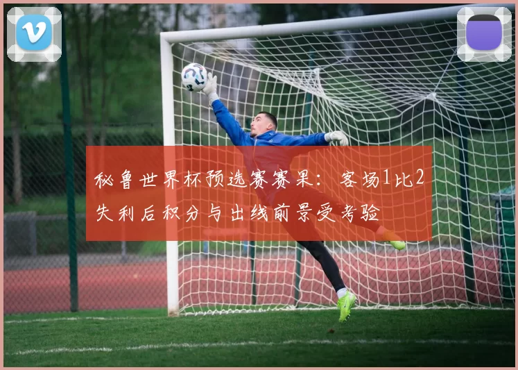 秘鲁世界杯预选赛赛果：客场1比2失利后积分与出线前景受考验