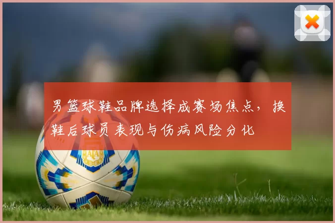 男篮球鞋品牌选择成赛场焦点，换鞋后球员表现与伤病风险分化