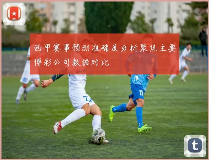 西甲赛事预测准确度分析聚焦主要博彩公司数据对比